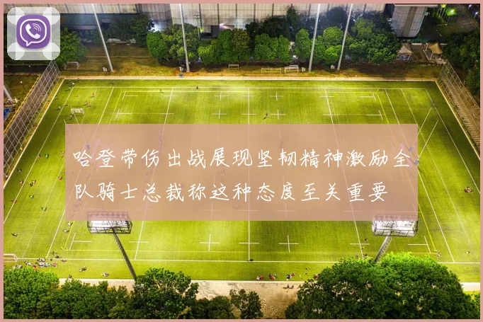 哈登带伤出战展现坚韧精神激励全队骑士总裁称这种态度至关重要