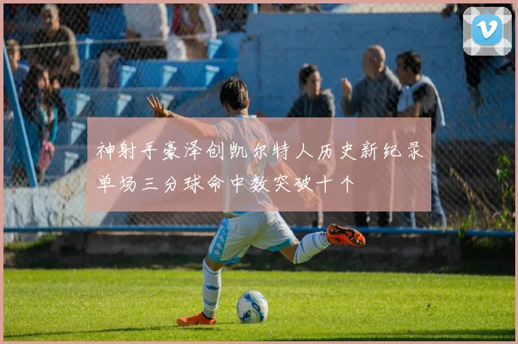 神射手豪泽创凯尔特人历史新纪录单场三分球命中数突破十个