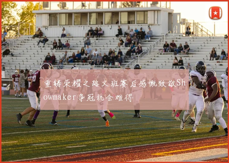 重铸荣耀之路文班赛后感慨致敬Showmaker争冠机会难得