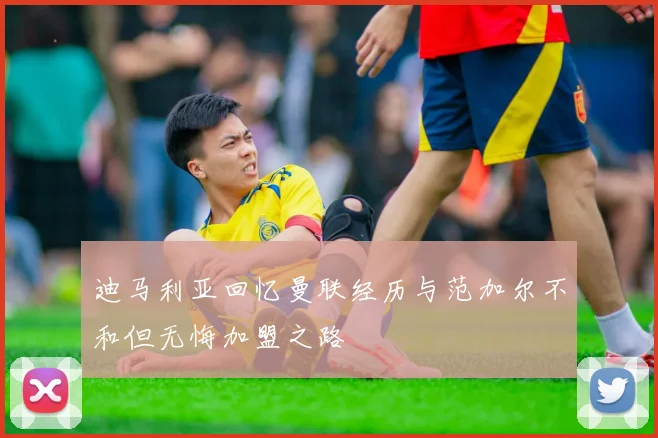 迪马利亚回忆曼联经历与范加尔不和但无悔加盟之路