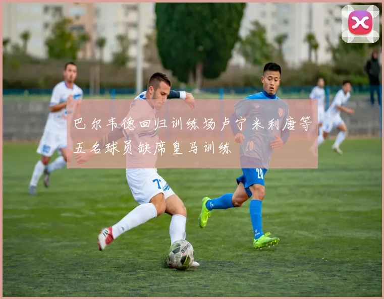 巴尔韦德回归训练场卢宁米利唐等五名球员缺席皇马训练