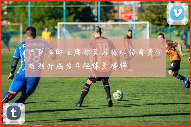 巴萨临时主席称莱万将以传奇身份告别并成为年轻球员榜样