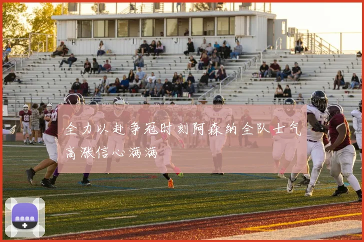 全力以赴争冠时刻阿森纳全队士气高涨信心满满