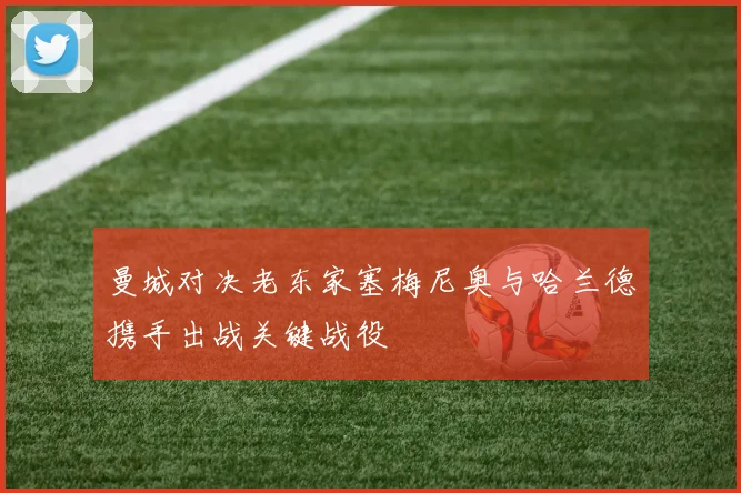 曼城对决老东家塞梅尼奥与哈兰德携手出战关键战役