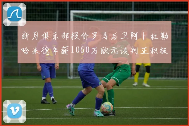 新月俱乐部报价罗马后卫阿卜杜勒哈米德年薪1060万欧元谈判正积极进行中