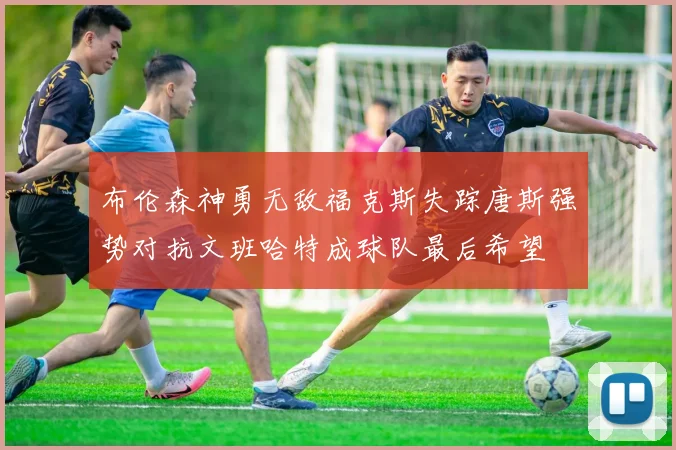 布伦森神勇无敌福克斯失踪唐斯强势对抗文班哈特成球队最后希望