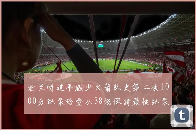 杜兰特追平威少火箭队史第二快1000分纪录哈登以38场保持最快纪录