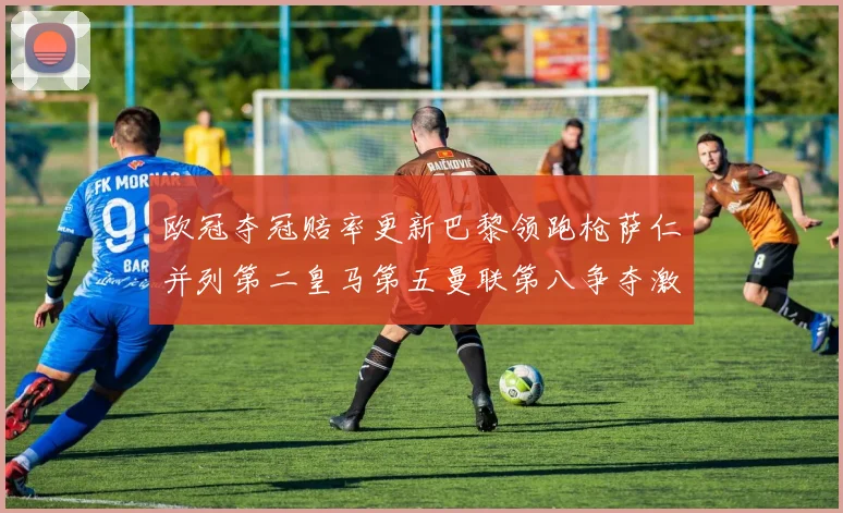欧冠夺冠赔率更新巴黎领跑枪萨仁并列第二皇马第五曼联第八争夺激烈