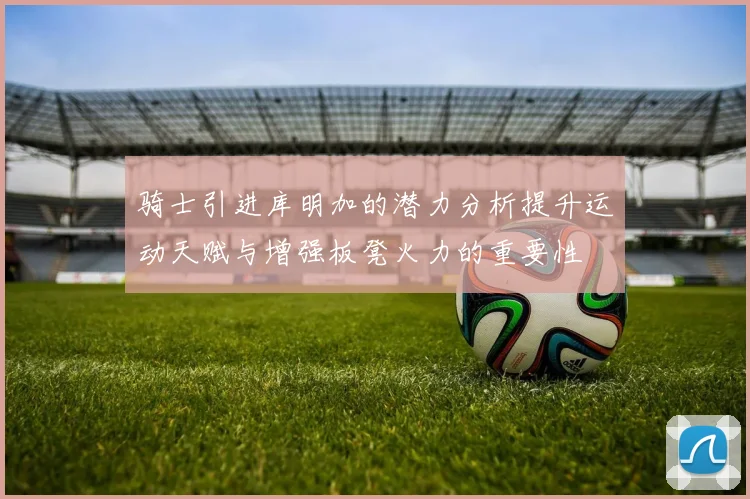 骑士引进库明加的潜力分析提升运动天赋与增强板凳火力的重要性
