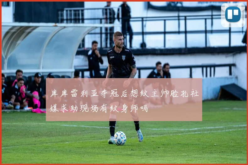 库库雷利亚夺冠后想纹主帅脸孔社媒求助现场有纹身师吗